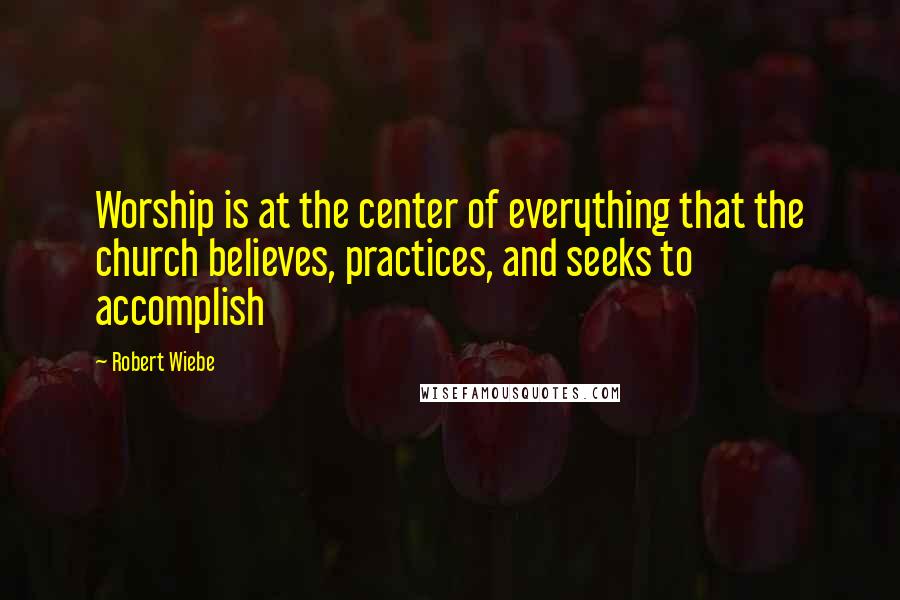 Robert Wiebe Quotes: Worship is at the center of everything that the church believes, practices, and seeks to accomplish