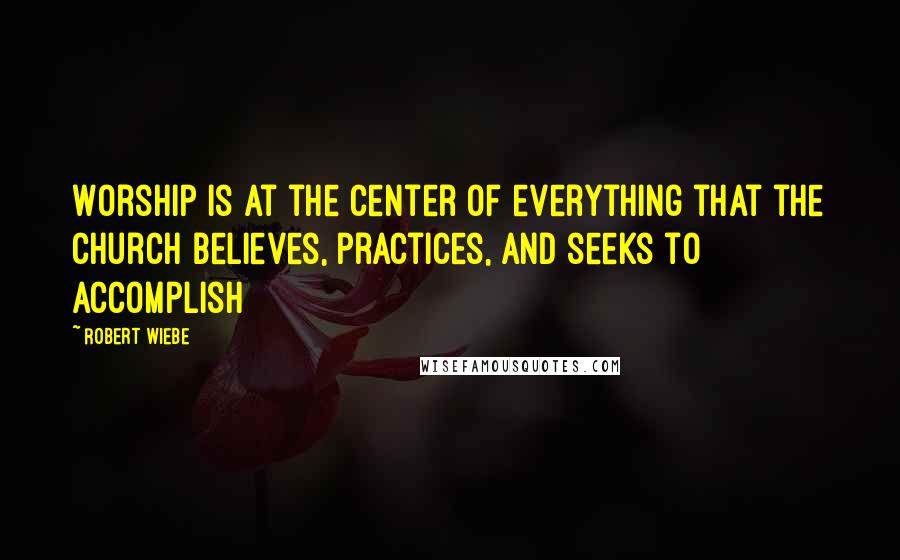 Robert Wiebe Quotes: Worship is at the center of everything that the church believes, practices, and seeks to accomplish