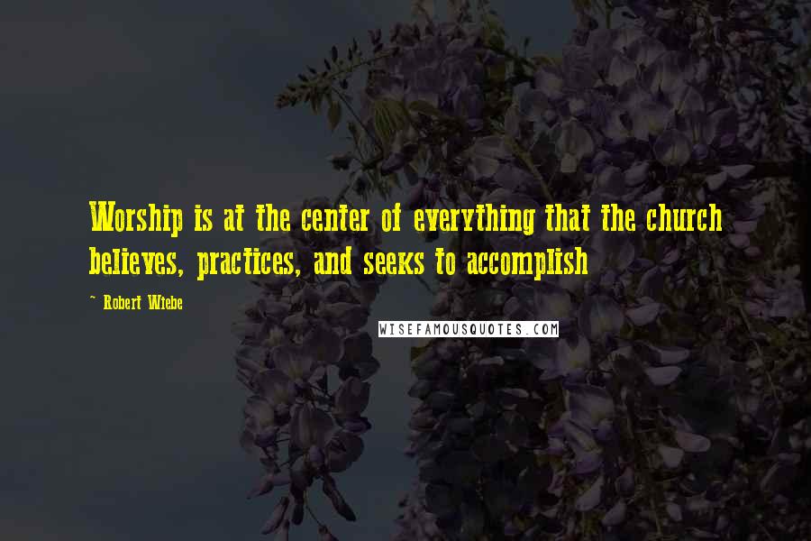 Robert Wiebe Quotes: Worship is at the center of everything that the church believes, practices, and seeks to accomplish