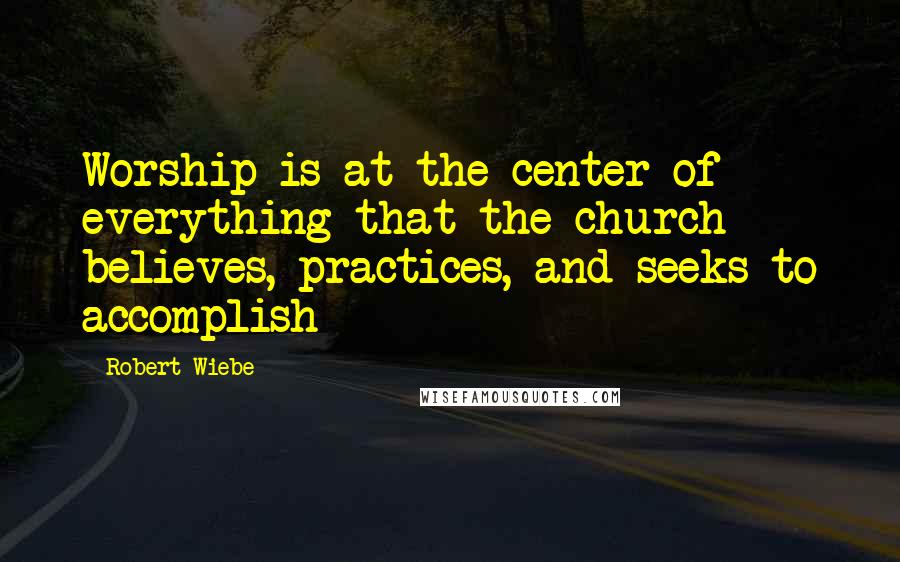 Robert Wiebe Quotes: Worship is at the center of everything that the church believes, practices, and seeks to accomplish