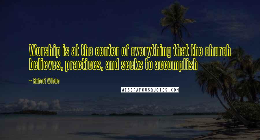 Robert Wiebe Quotes: Worship is at the center of everything that the church believes, practices, and seeks to accomplish