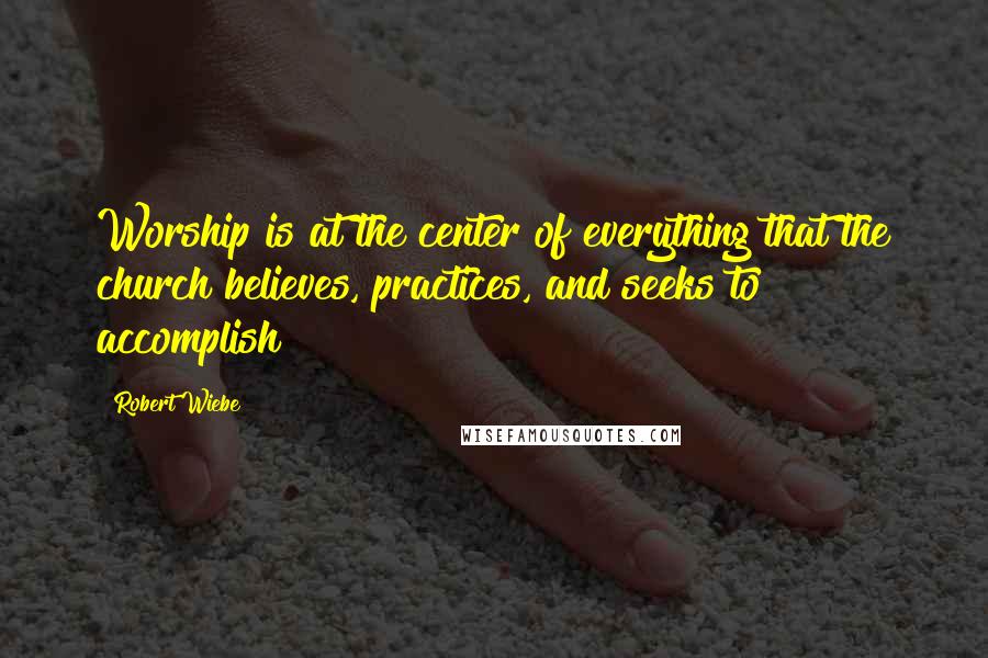 Robert Wiebe Quotes: Worship is at the center of everything that the church believes, practices, and seeks to accomplish