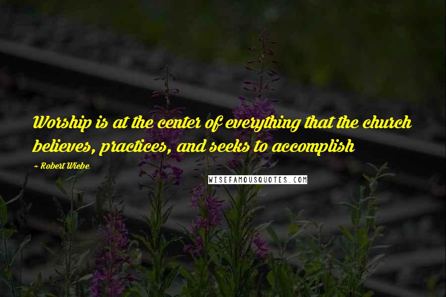 Robert Wiebe Quotes: Worship is at the center of everything that the church believes, practices, and seeks to accomplish