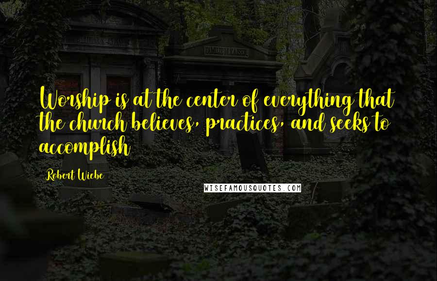 Robert Wiebe Quotes: Worship is at the center of everything that the church believes, practices, and seeks to accomplish