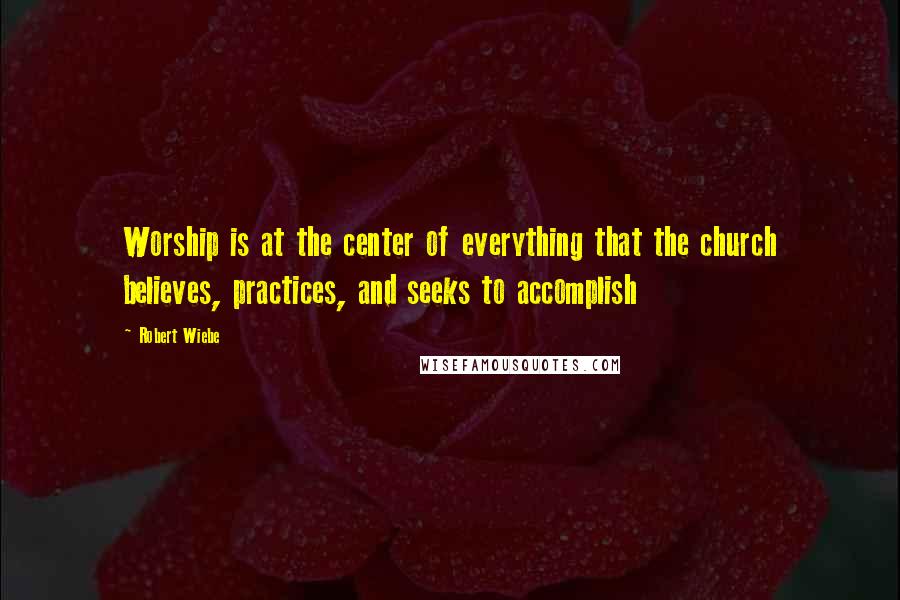 Robert Wiebe Quotes: Worship is at the center of everything that the church believes, practices, and seeks to accomplish