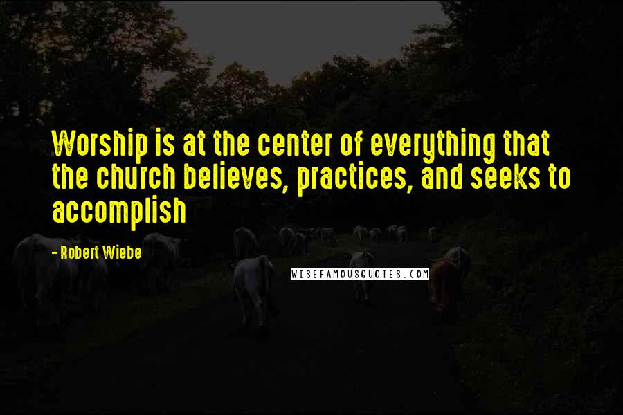 Robert Wiebe Quotes: Worship is at the center of everything that the church believes, practices, and seeks to accomplish