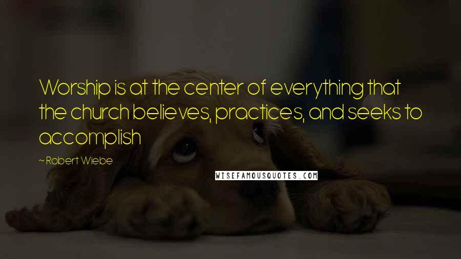 Robert Wiebe Quotes: Worship is at the center of everything that the church believes, practices, and seeks to accomplish