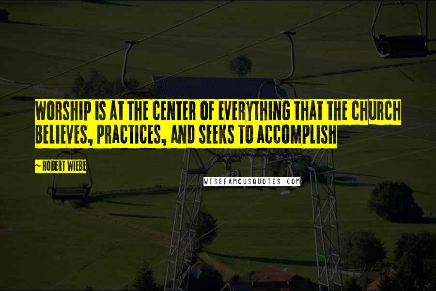 Robert Wiebe Quotes: Worship is at the center of everything that the church believes, practices, and seeks to accomplish