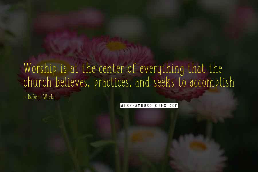 Robert Wiebe Quotes: Worship is at the center of everything that the church believes, practices, and seeks to accomplish