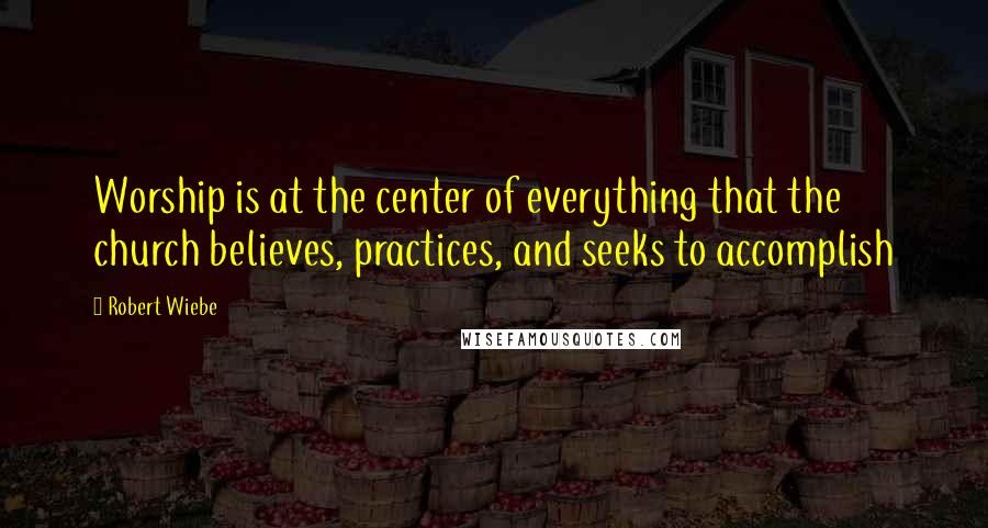 Robert Wiebe Quotes: Worship is at the center of everything that the church believes, practices, and seeks to accomplish