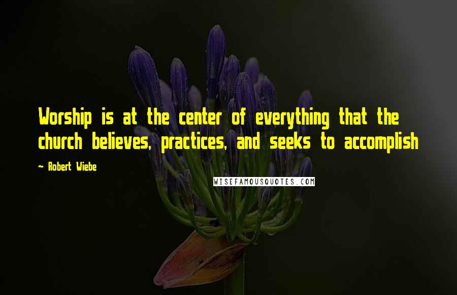 Robert Wiebe Quotes: Worship is at the center of everything that the church believes, practices, and seeks to accomplish