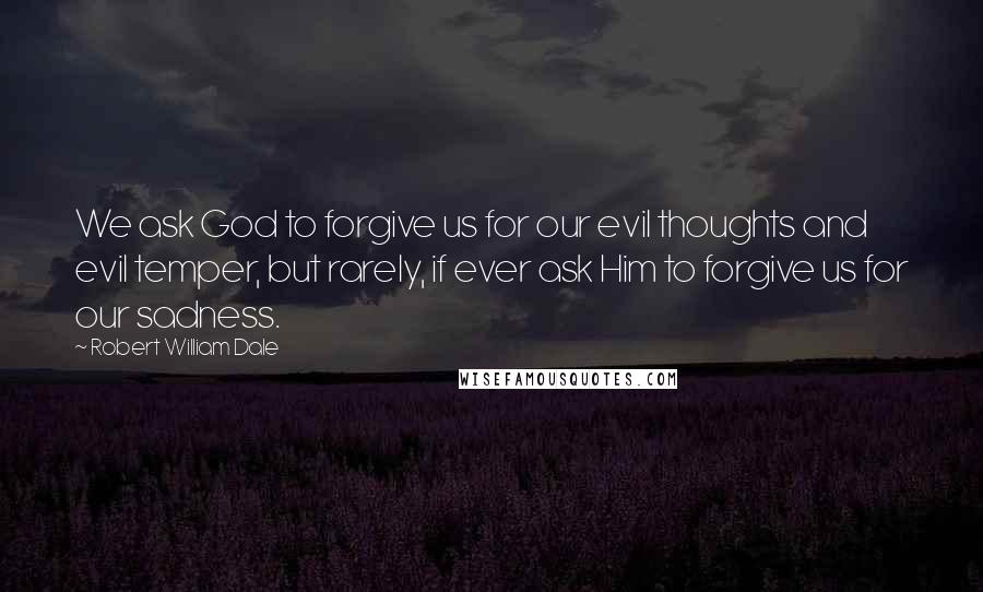 Robert William Dale Quotes: We ask God to forgive us for our evil thoughts and evil temper, but rarely, if ever ask Him to forgive us for our sadness.