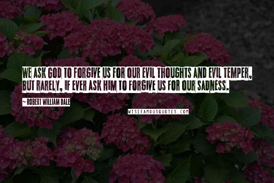 Robert William Dale Quotes: We ask God to forgive us for our evil thoughts and evil temper, but rarely, if ever ask Him to forgive us for our sadness.