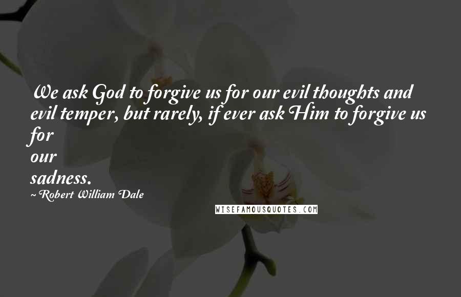 Robert William Dale Quotes: We ask God to forgive us for our evil thoughts and evil temper, but rarely, if ever ask Him to forgive us for our sadness.