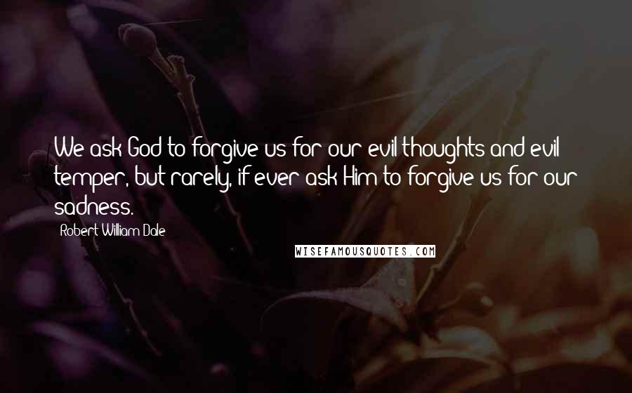 Robert William Dale Quotes: We ask God to forgive us for our evil thoughts and evil temper, but rarely, if ever ask Him to forgive us for our sadness.