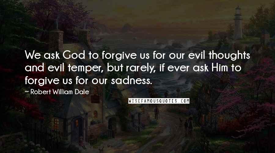 Robert William Dale Quotes: We ask God to forgive us for our evil thoughts and evil temper, but rarely, if ever ask Him to forgive us for our sadness.