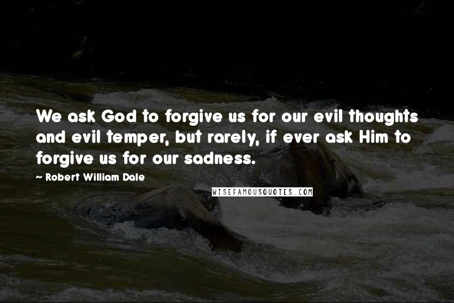 Robert William Dale Quotes: We ask God to forgive us for our evil thoughts and evil temper, but rarely, if ever ask Him to forgive us for our sadness.