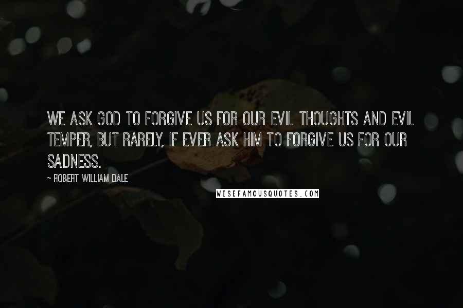 Robert William Dale Quotes: We ask God to forgive us for our evil thoughts and evil temper, but rarely, if ever ask Him to forgive us for our sadness.