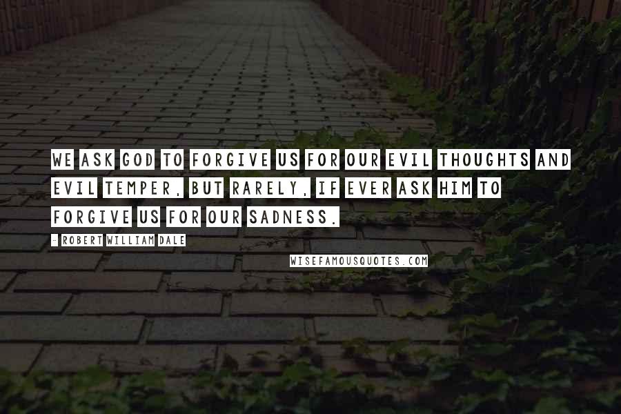 Robert William Dale Quotes: We ask God to forgive us for our evil thoughts and evil temper, but rarely, if ever ask Him to forgive us for our sadness.