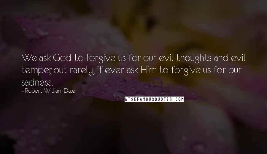 Robert William Dale Quotes: We ask God to forgive us for our evil thoughts and evil temper, but rarely, if ever ask Him to forgive us for our sadness.
