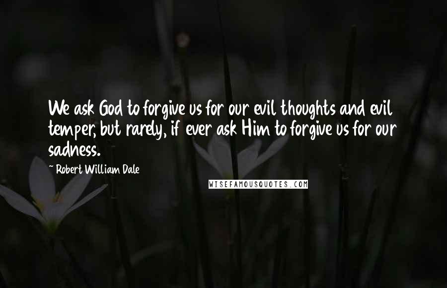 Robert William Dale Quotes: We ask God to forgive us for our evil thoughts and evil temper, but rarely, if ever ask Him to forgive us for our sadness.