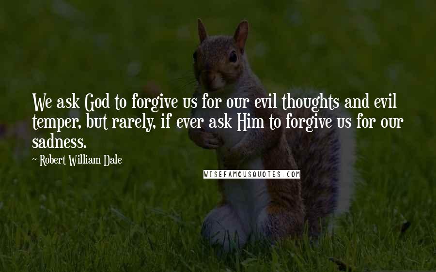 Robert William Dale Quotes: We ask God to forgive us for our evil thoughts and evil temper, but rarely, if ever ask Him to forgive us for our sadness.