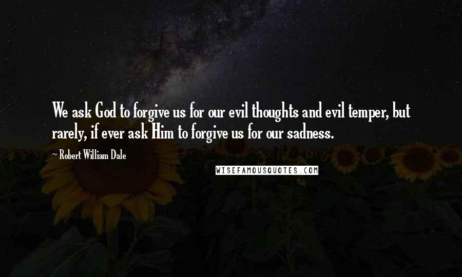 Robert William Dale Quotes: We ask God to forgive us for our evil thoughts and evil temper, but rarely, if ever ask Him to forgive us for our sadness.