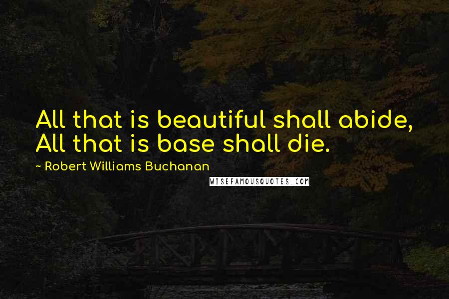 Robert Williams Buchanan Quotes: All that is beautiful shall abide, All that is base shall die.