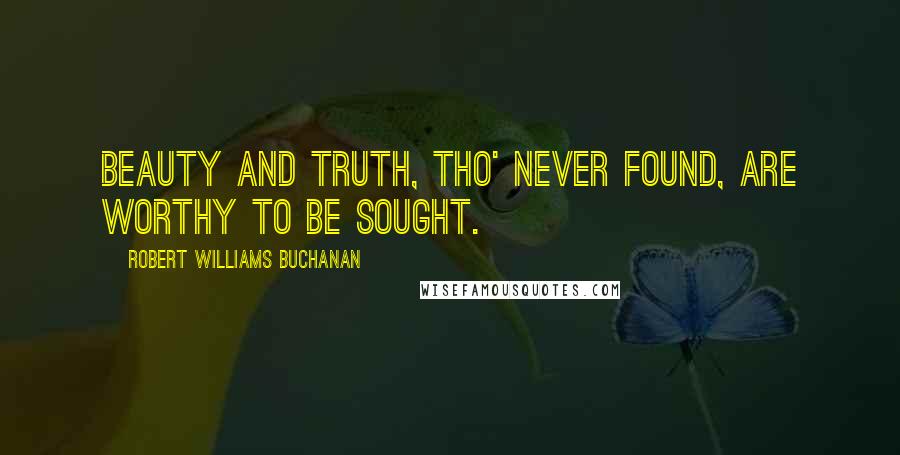 Robert Williams Buchanan Quotes: Beauty and Truth, tho' never found, are worthy to be sought.