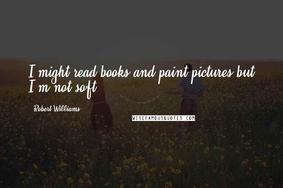 Robert Williams Quotes: I might read books and paint pictures but I'm not soft