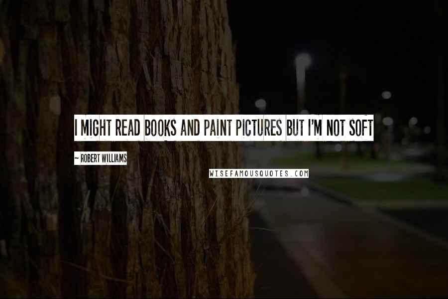 Robert Williams Quotes: I might read books and paint pictures but I'm not soft