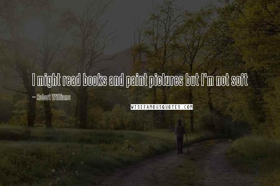 Robert Williams Quotes: I might read books and paint pictures but I'm not soft