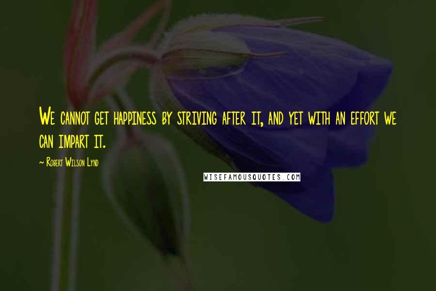 Robert Wilson Lynd Quotes: We cannot get happiness by striving after it, and yet with an effort we can impart it.