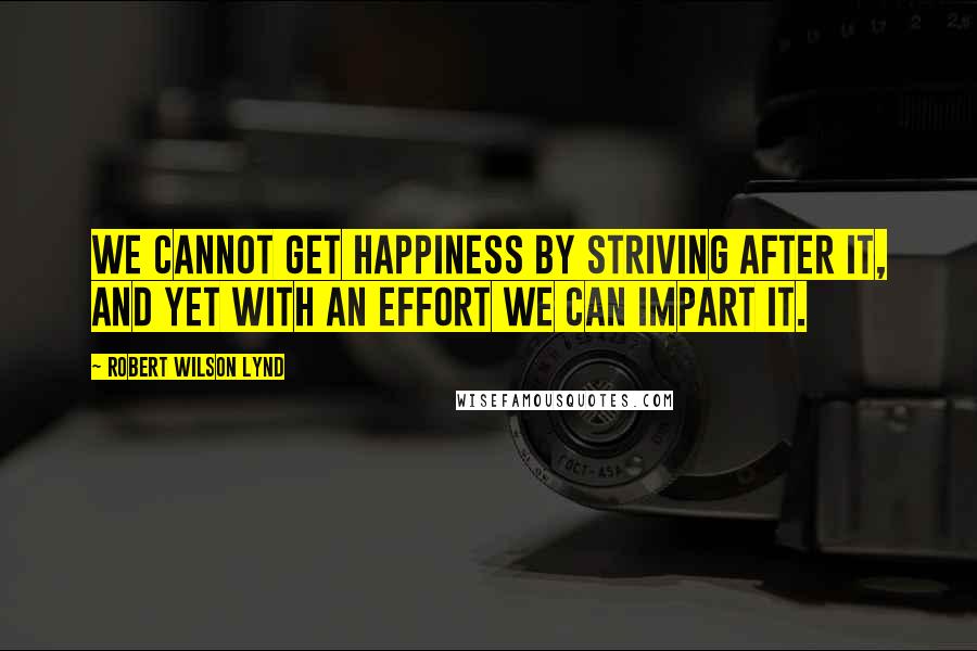 Robert Wilson Lynd Quotes: We cannot get happiness by striving after it, and yet with an effort we can impart it.