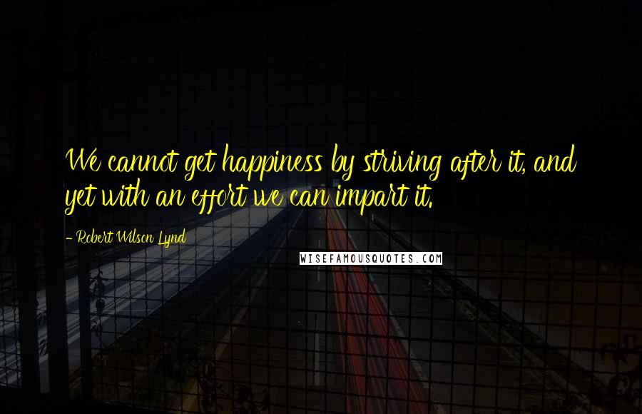 Robert Wilson Lynd Quotes: We cannot get happiness by striving after it, and yet with an effort we can impart it.