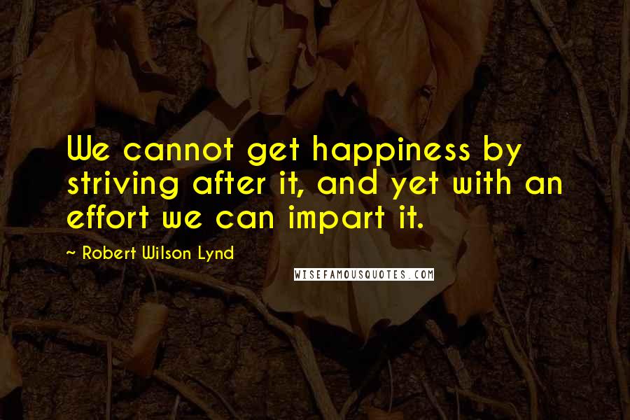 Robert Wilson Lynd Quotes: We cannot get happiness by striving after it, and yet with an effort we can impart it.