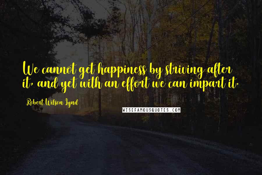 Robert Wilson Lynd Quotes: We cannot get happiness by striving after it, and yet with an effort we can impart it.