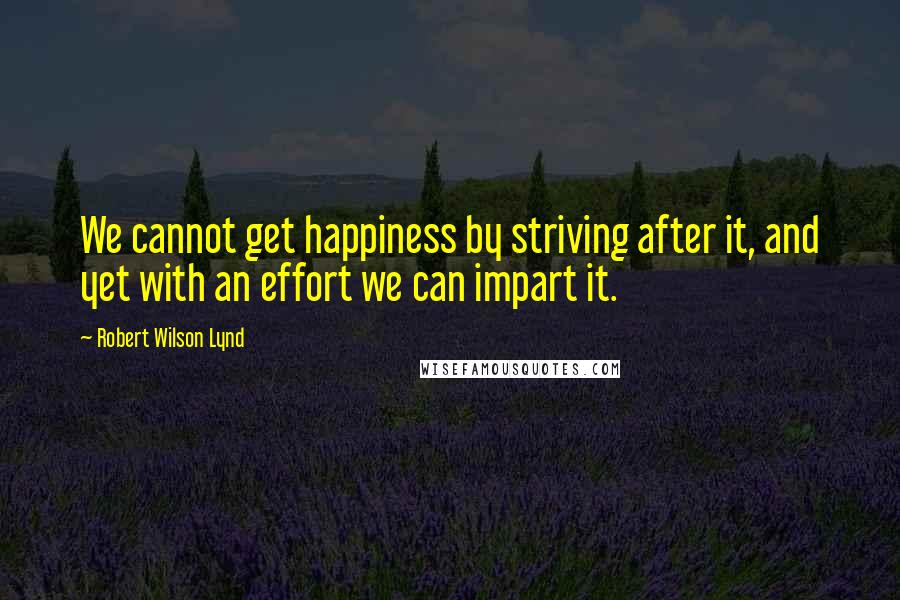 Robert Wilson Lynd Quotes: We cannot get happiness by striving after it, and yet with an effort we can impart it.