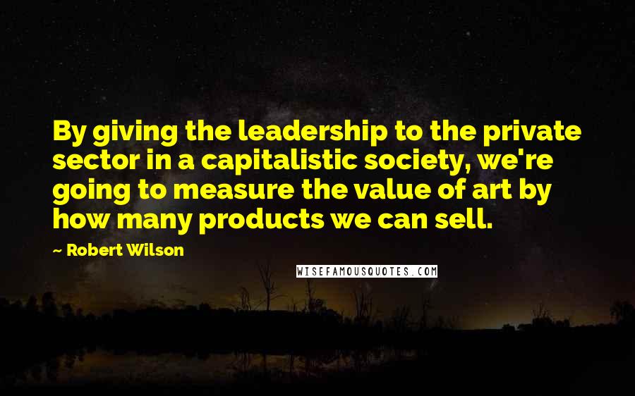 Robert Wilson Quotes: By giving the leadership to the private sector in a capitalistic society, we're going to measure the value of art by how many products we can sell.