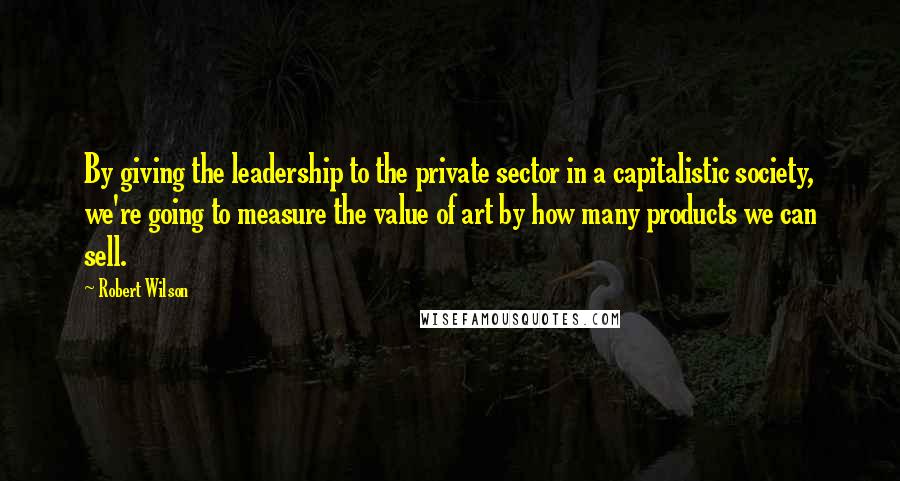 Robert Wilson Quotes: By giving the leadership to the private sector in a capitalistic society, we're going to measure the value of art by how many products we can sell.