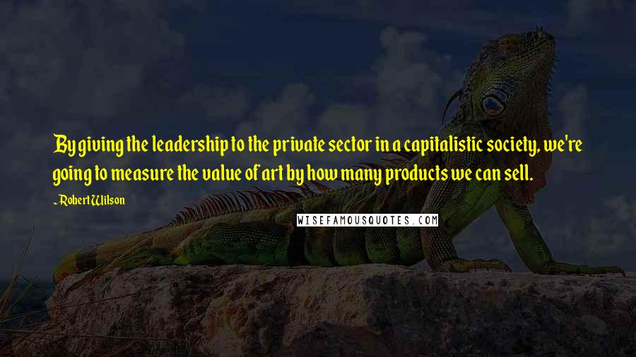 Robert Wilson Quotes: By giving the leadership to the private sector in a capitalistic society, we're going to measure the value of art by how many products we can sell.