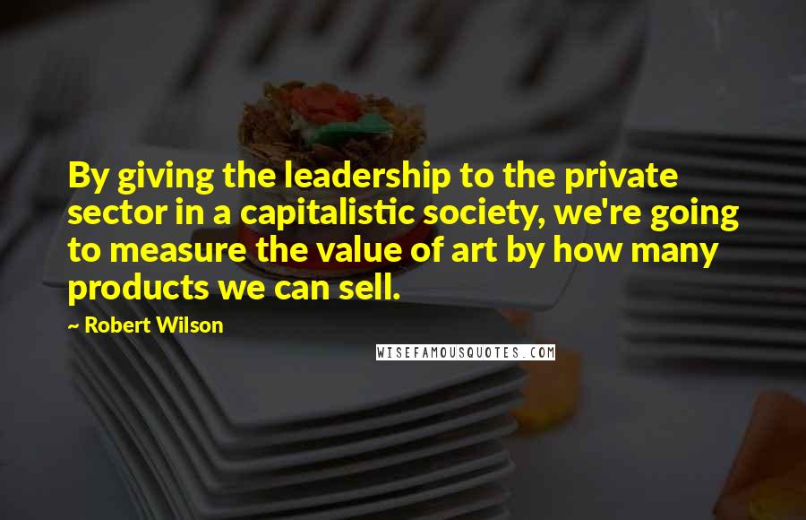 Robert Wilson Quotes: By giving the leadership to the private sector in a capitalistic society, we're going to measure the value of art by how many products we can sell.