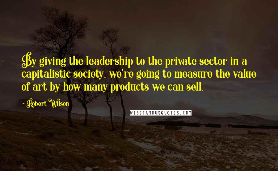Robert Wilson Quotes: By giving the leadership to the private sector in a capitalistic society, we're going to measure the value of art by how many products we can sell.