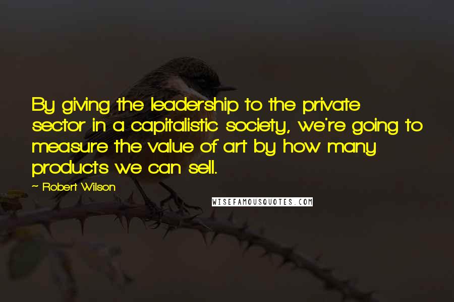 Robert Wilson Quotes: By giving the leadership to the private sector in a capitalistic society, we're going to measure the value of art by how many products we can sell.