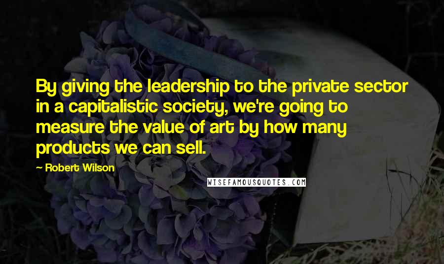 Robert Wilson Quotes: By giving the leadership to the private sector in a capitalistic society, we're going to measure the value of art by how many products we can sell.