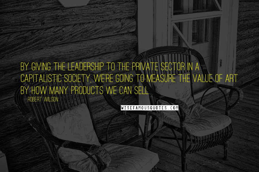 Robert Wilson Quotes: By giving the leadership to the private sector in a capitalistic society, we're going to measure the value of art by how many products we can sell.