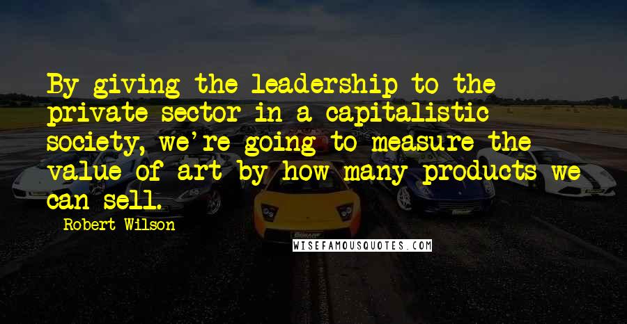 Robert Wilson Quotes: By giving the leadership to the private sector in a capitalistic society, we're going to measure the value of art by how many products we can sell.
