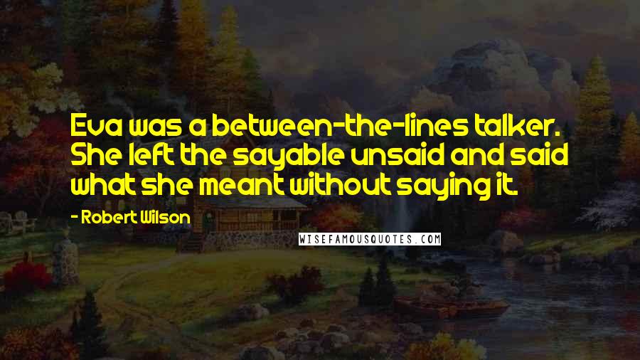 Robert Wilson Quotes: Eva was a between-the-lines talker. She left the sayable unsaid and said what she meant without saying it.