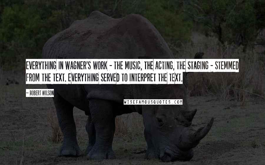 Robert Wilson Quotes: Everything in Wagner's work - the music, the acting, the staging - stemmed from the text. Everything served to interpret the text.