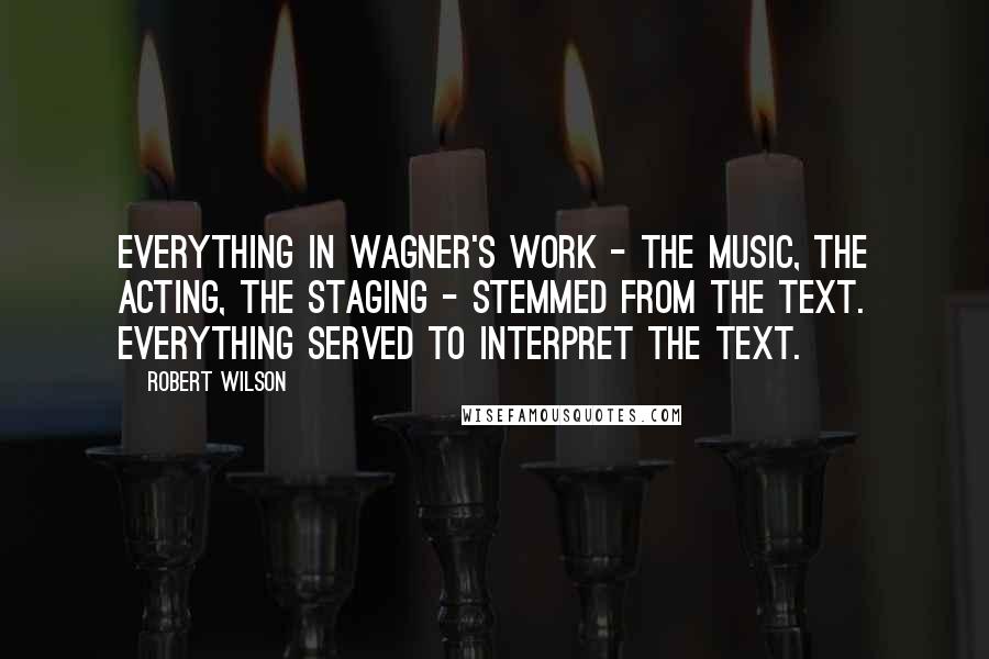 Robert Wilson Quotes: Everything in Wagner's work - the music, the acting, the staging - stemmed from the text. Everything served to interpret the text.